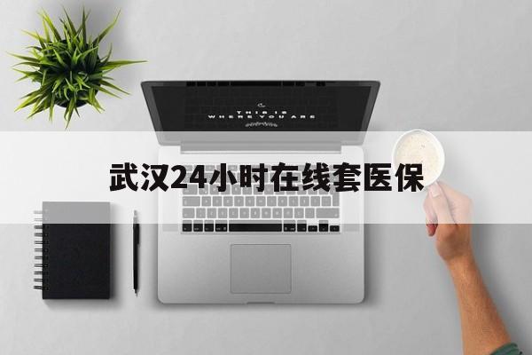 临沧武汉24小时在线套医保的最新政策(2025年临沧武汉24小时在线套医保微信分享)